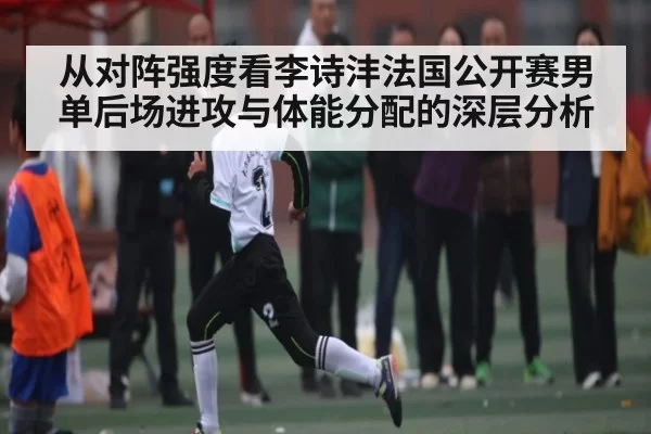 从对阵强度看李诗沣法国公开赛男单后场进攻与体能分配的深层分析